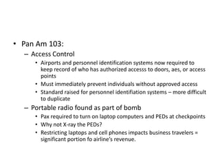 • Pan Am 103:
  – Access Control
     • Airports and personnel identification systems now required to
       keep record of who has authorized accesss to doors, aes, or access
       points
     • Must immediately prevent individuals without approved access
     • Standard raised for personnel identifiation systems – more difficult
       to duplicate
  – Portable radio found as part of bomb
     • Pax required to turn on laptop computers and PEDs at checkpoints
     • Why not X-ray the PEDs?
     • Restricting laptops and cell phones impacts business travelers =
       significant portion fo airline’s revenue.
 