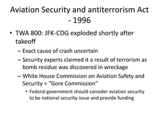 Aviation Security and antiterrorism Act
                - 1996
• TWA 800: JFK-CDG exploded shortly after
  takeoff
  – Exact cause of crash uncertain
  – Security experts claimed it a result of terrorism as
    bomb residue was discovered in wreckage
  – White House Commission on Aviation Safety and
    Security = “Gore Commission”
     • Federal government should consider aviation security
       to be national security issue and provide funding
 