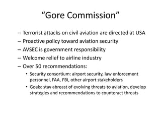 “Gore Commission”
–   Terrorist attacks on civil aviation are directed at USA
–   Proactive policy toward aviation security
–   AVSEC is government responsibility
–   Welcome relief to airline industry
–   Over 50 recommendations:
     • Security consortium: airport security, law enforcement
       personnel, FAA, FBI, other airport stakeholders
     • Goals: stay abreast of evolving threats to aviation, develop
       strategies and recommendations to counteract threats
 