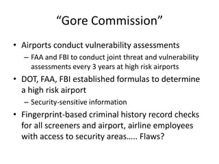 “Gore Commission”
• Airports conduct vulnerability assessments
  – FAA and FBI to conduct joint threat and vulnerability
    assessments every 3 years at high risk airports
• DOT, FAA, FBI established formulas to determine
  a high risk airport
  – Security-sensitive information
• Fingerprint-based criminal history record checks
  for all screeners and airport, airline employees
  with access to security areas….. Flaws?
 