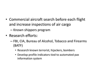 • Commercial aircraft search before each flight
  and increase inspections of air cargo
  – Known shippers program
• Research efforts:
  – FBI, CIA, Bureau of Alcohol, Tobacco and Firearms
    (BATF)
     • Research known terrorist, hijackers, bombers
     • Develop profile indicators tied to automated pax
       information system
 