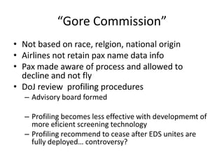 “Gore Commission”
• Not based on race, relgion, national origin
• Airlines not retain pax name data info
• Pax made aware of process and allowed to
  decline and not fly
• DoJ review profiling procedures
  – Advisory board formed

  – Profiling becomes less effective with developmemt of
    more eficient screening technology
  – Profiling recommend to cease after EDS unites are
    fully deployed… controversy?
 