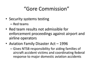 “Gore Commission”
• Security systems testing
  – Red teams
• Red team results not admissible for
  enforcement proceedings against airport and
  airline operators
• Aviation Family Disaster Act – 1996
  – Gives NTSB responsibility for aiding families of
    aircraft accident victims and coordinating federal
    response to major domestic aviation accidents
 