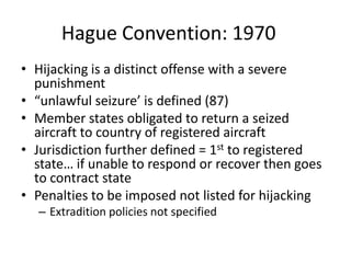 Hague Convention: 1970
• Hijacking is a distinct offense with a severe
  punishment
• “unlawful seizure’ is defined (87)
• Member states obligated to return a seized
  aircraft to country of registered aircraft
• Jurisdiction further defined = 1st to registered
  state… if unable to respond or recover then goes
  to contract state
• Penalties to be imposed not listed for hijacking
  – Extradition policies not specified
 
