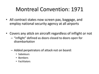 Montreal Convention: 1971
• All contract states now screen pax, baggage, and
  employ national security agency at all airports

• Covers any attck on aircraft regardless of inflight or not
   – “inflight” defined as doors closed to doors open for
     disembarkation

   – Added perpetrators of attack not on board:
      • Saboteurs
      • Bombers
      • Facilitators
 