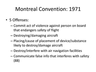 Montreal Convention: 1971
• 5 Offenses:
  – Commit act of violence against person on board
    that endangers safety of flight
  – Destroying/damaging aircraft
  – Placing/cause of placement of device/substance
    likely to destroy/damage aircraft
  – Destroy/interfere with air navigation facilities
  – Communicate false info that interferes with safety
    (88)
 