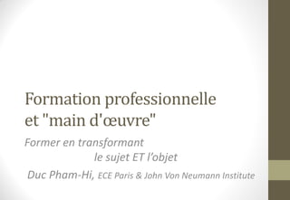Formation professionnelle
et "main d'œuvre"
Former en transformant
le sujet ET l’objet
Duc Pham-Hi, ECE Paris & John Von Neumann Institute
 