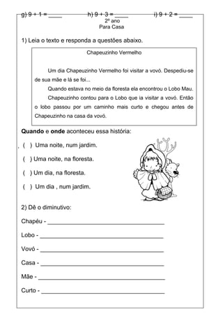 g) 9 + 1 = ____             h) 9 + 3 = ____          i) 9 + 2 = ____
                                   2º ano
                                 Para Casa

1) Leia o texto e responda a questões abaixo.
                            Chapeuzinho Vermelho


          Um dia Chapeuzinho Vermelho foi visitar a vovó. Despediu-se
     de sua mãe e lá se foi...
          Quando estava no meio da floresta ela encontrou o Lobo Mau.
          Chapeuzinho contou para o Lobo que ia visitar a vovó. Então
     o lobo passou por um caminho mais curto e chegou antes de
     Chapeuzinho na casa da vovó.

Quando e onde aconteceu essa história:

 ( ) Uma noite, num jardim.

( ) Uma noite, na floresta.

( ) Um dia, na floresta.

( ) Um dia , num jardim.


2) Dê o diminutivo:

Chapéu - ___________________________________

Lobo - _____________________________________

Vovó - _____________________________________

Casa - _____________________________________

Mãe - ______________________________________

Curto - _____________________________________
 