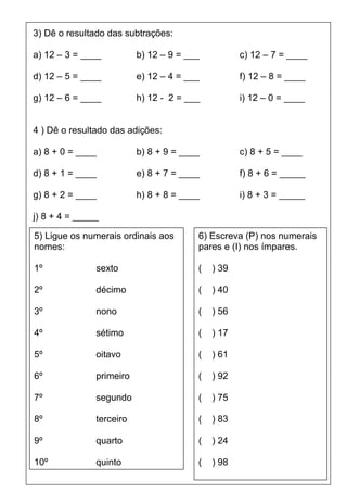 3) Dê o resultado das subtrações:

a) 12 – 3 = ____          b) 12 – 9 = ___          c) 12 – 7 = ____

d) 12 – 5 = ____          e) 12 – 4 = ___          f) 12 – 8 = ____

g) 12 – 6 = ____          h) 12 - 2 = ___          i) 12 – 0 = ____


4 ) Dê o resultado das adições:

a) 8 + 0 = ____           b) 8 + 9 = ____          c) 8 + 5 = ____

d) 8 + 1 = ____           e) 8 + 7 = ____          f) 8 + 6 = _____

g) 8 + 2 = ____           h) 8 + 8 = ____          i) 8 + 3 = _____

j) 8 + 4 = _____

5) Ligue os numerais ordinais aos       6) Escreva (P) nos numerais
nomes:                                  pares e (I) nos ímpares.

1º             sexto                    (   ) 39

2º             décimo                   (   ) 40

3º             nono                     (   ) 56

4º             sétimo                   (   ) 17

5º             oitavo                   (   ) 61

6º             primeiro                 (   ) 92

7º             segundo                  (   ) 75

8º             terceiro                 (   ) 83

9º             quarto                   (   ) 24

10º            quinto                   (   ) 98
 