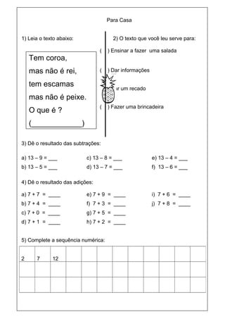 Para Casa


1) Leia o texto abaixo:                2) O texto que você leu serve para:

                                 (   ) Ensinar a fazer uma salada
    Tem coroa,
    mas não é rei,               (   ) Dar informações

    tem escamas
                                 (   ) Dar um recado
    mas não é peixe.
                                 (   ) Fazer uma brincadeira
    O que é ?
    (____________)

3) Dê o resultado das subtrações:

a) 13 – 9 = ___            c) 13 – 8 = ___               e) 13 – 4 = ___
b) 13 – 5 = ___            d) 13 – 7 = ___               f) 13 – 6 = ___

4) Dê o resultado das adições:

a) 7 + 7 = ____            e) 7 + 9 = ____               i) 7 + 6 = ____
b) 7 + 4 = ____            f) 7 + 3 = ____               j) 7 + 8 = ____
c) 7 + 0 = ____            g) 7 + 5 = ____
d) 7 + 1 = ____            h) 7 + 2 = ____


5) Complete a sequência numérica:


2     7      12
 