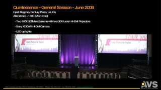 Quintessence - General Session - June 2008 Hyatt Regency Century Plaza, LA, CA Attendance - 1400 (Main room) - Two 10’ X 30’ Main Screens with two 30K lumen Hi-Def Projectors - Sony XDCAM Hi-Def Camera - LED up lights 7565 Commercial Way STE D, Henderson, NV 89011  Phone 702.248.7122  Fax 702.446.5640  www.avsanswers.com 