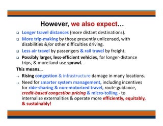 However, we also expect…
 Longer travel distances (more distant destinations).
 More trip‐making by those presently unlicensed, with 
disabilities &/or other difficulties driving.
 Less air travel by passengers & rail travel by freight.
 Possibly larger, less‐efficient vehicles, for longer‐distance 
trips, & more land use sprawl.
This means…
 Rising congestion & infrastructure damage in many locations.
 Need for smarter system management, including incentives 
for ride‐sharing & non‐motorized travel, route guidance, 
credit‐based congestion pricing & micro‐tolling ‐ to 
internalize externalities & operate more efficiently, equitably, 
& sustainably!
 