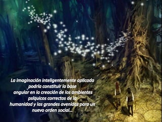 La imaginación inteligentemente aplicada podría constituir la base angular en la creación de los ambientes psíquicos correctos de la humanidad y las grandes avenidas para un nuevo orden social…