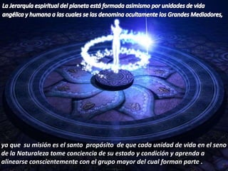 La Jerarquía espiritual del planeta está formada asimismo por unidades de vida angélica y humana a las cuales se las denomina ocultamente los Grandes Mediadores, ya que  su misión es el santo  propósito  de que cada unidad de vida en el seno de la Naturaleza tome conciencia de su estado y condición y aprenda a alinearse conscientemente con el grupo mayor del cual forman parte .