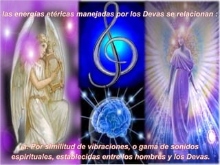 las energías etéricas manejadas por los Devas se relacionan :a. Por similitud de vibraciones, o gama de sonidos espirituales, establecidas entre los hombres y los Devas.