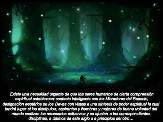Hermandad Humano-Dévica. Existe una necesidad urgente de que los seres humanos de cierta comprensión espiritual establezcan contacto inteligente con los Moradores del Espacio, designación esotérica de los Devas con vistas a una síntesis de poder espiritual la cual tendrá lugar si los discípulos, aspirantes y hombres y mujeres de buena voluntad del mundo realizan los necesarios esfuerzos y se ajustan a las correspondientes disciplinas, a últimos de este siglo o a principios del otro…