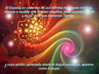 El Espacio en cada uno de sus infinitos repliegues místicos, alberga a aquella otra Entidad Angélica, parte consubstancial de su Vida, que llamamos Tiempoy cuya acción ,apreciada desde el ángulo esotérico, aparece como Energía 