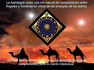 La Astrología como una vía natural de comunicación entre Ángeles y hombres en virtud de las energías de los astros,no hace sino concretar el proceso en términos fácilmente comprensibles para la mente intelectual.