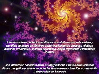 A través de tales contactos tendremos una visión mucho más certera y científica de lo que en términos esotéricos llamamos procesos místicos, misterios universales, secretos alquímicos, magia organizada y fraternidad cósmica. una interacción constante entre la vida y la forma a través de la actividad dévica o angélica presente en todas las fases de estructuración, conservación y destrucción del Universo.