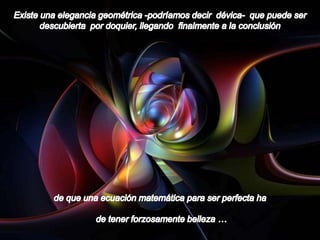 Existe una elegancia geométrica -podríamos decir  dévica-  que puede ser descubierta  por doquier, llegando  finalmente a la conclusión de que una ecuación matemática para ser perfecta hade tener forzosamente belleza …