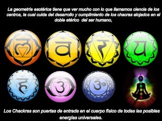 La geometría esotérica tiene que ver mucho con lo que llamamos ciencia de los centros, la cual cuida del desarrollo y cumplimiento de los chacras alojados en el doble etérico  del ser humano, Los Chackras son puertas de entrada en el cuerpo físico de todas las posibles energías universales.