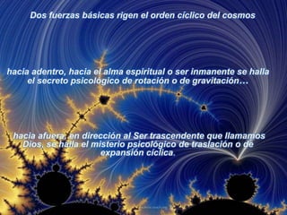 Dos fuerzas básicas rigen el orden cíclico del cosmoshacia adentro, hacia el alma espiritual o ser inmanente se halla el secreto psicológico de rotación o de gravitación… hacia afuera, en dirección al Ser trascendente que llamamos Dios, se halla el misterio psicológico de traslación o de expansión cíclica.