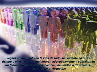 Llegará un momento en la vida de todo ser viviente en que el tiempo y el espacio se equilibrarán adecuadamente y constituirán un fenómeno único de consciencia , de unidad o de síntesis , dando lugar al Arquetipo