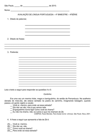 São Paulo, _____ de ________________________ de 2010.

Nome: _______________________________________________________

               AVALIAÇÃO DE LÍNGUA PORTUGUESA – 4º BIMESTRE – 4ªSÉRIE

   1. Ditado de palavras:

                          ____________________________
                          ____________________________
                          ____________________________
                          ____________________________
   2. Ditado de frases:

________________________________________________________________________________
________________________________________________________________________________
______________________________________________________________

   3. Parlenda:

                  ______________________________________________________
                  ______________________________________________________
                  ______________________________________________________
                  ______________________________________________________
                  ______________________________________________________
                  ______________________________________________________
                  ______________________________________________________
                  ______________________________________________________
                  ______________________________________________________
                  ______________________________________________________
                  ______________________________________________________
                  ______________________________________________________
                  ______________________________________________________
                  ______________________________________________________

Leia o texto a seguir para responder as questões 4 e 5:

                                              Continho

      Era uma vez um menino triste, magro e barrigudinho, do sertão de Pernanbuco. Na soalheira
danada de meio-dia, ele estava sentado na poeira do caminho, imaginando bobagem, quando
passou um gordo vigário a cavalo:
      __ Você aí, menino, para onde vai essa estrada?
      __ Ela não vai não; nós é que vamos nela.
      __ Engraçadinho duma figa! Como você se chama?
      __ Eu não me chamo, não; os outros e que me chamam de Zé.
                                  CAMPOS, Paulo Mendes. Para Gostar de ler: crônicas. São Paulo: Ática, 2001.


   4. A frase a seguir que apresenta a fala de Zé é:

   (A) __ Você aí, menino.
   (B) __ Ela não vai, não.
   (C) __ Como você se chama?
   (D) __ Para onde vai essa estrada?
 