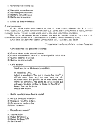5. O menino do Continho era:

   (A) Da capital pernambucana.
   (B) Do sertão pernambucano.
   (C) Do litoral pernambucano.
   (D) Da ilha pernambucana.

   6. Leitura de texto informativo:

O SONO DOS BICHOS
       O GATO ADORA DORMIR, ESPECIALMENTE SE TIVER UM LUGAR QUENTE E CONFORTÁVEL. AO SOL ESTÁ
ÓTIMO. SE DEIXAREM, ELE PODE DORMIR MUITO MAIS DO QUE A GENTE. ELE SE ENROLA SOBRE SI MESMO, APÓIA OU
ESCONDE A CABEÇA, FECHA OS OLHOS E NEM SE IMPORTA COM O QUE ACONTECE AO SEU REDOR.
       MAS, DE VEZ EM QUANDO, MESMO DORMINDO, ELE MEXE AS ORELHAS, AS PATAS, OS OLHOS E FAZ
BARULHOS ESQUISITOS COM A BOCA, COMO SE ESTIVESSE SONHANDO E MIANDO NO MEIO DO SONHO.
       E NÃO É QUE ESTÁ SONHANDO MESMO! É EVIDENTE QUE ESTÁ – SABE-SE LÁ COM O QUÊ!

                                              (TEXTO ADAPTADO DA REVISTA CIÊNCIA HOJE DAS CRIANÇAS)

      Como sabemos se o gato está sonhando:

   (A) Quando ele se enrola sobre si mesmo.
   (B) Quando mexe orelhas, patas e faz sons esquisitos com a boca.
   (C) Quando esconde a cabeça.
   (D) Quando ele dorme muito.

   7. Carta do leitor:
           São Paulo, terça, 19 de outubro de 2009.

           Oi pessoal da CHC,
           Adorei a reportagem “Por que o biscoito fica mole?” e
           até dei umas dicas aqui em casa para que não
           murchem mais. Eu gostaria de ler mais sobre como
           manter os alimentos, não gosto de ver as coisas que
           estragam. Um beijo no Rex, na Diná e no Zíper! Fui!
           Beatriz Barbosa de Souza
           Duque de Caxias/RJ

   • Qual a reportagem que Beatriz elogia?

   (A) Por que o biscoito fica mole?
   (B) Beijo para Rex, Diná e Zíper.
   (C) Como manter os alimentos.
   (D) Dicas para casa.

   • De onde vem a carta?

   (A) São Paulo/SP
   (B) Duque de Caxias/RJ
   (C) Duque de Caxias?PA
   (D) São Paulo/RJ
 