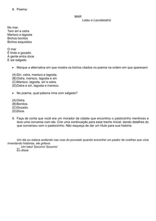 8. Poema:

                                               MAR
                                                     Lalau e Laurabeatriz

No mar,
Tem siri e ostra
Marisco e lagosta
Bichos bonitos
Bichos esquisitos

O mar
É lindo e gozado.
A gente entra doce
E sai salgado.

   • Marque a alternativa em que mostra os bichos citados no poema na ordem em que aparecem:

   (A) Siri, ostra, marisco e lagosta.
   (B) Ostra, marisco, lagosta e siri.
   (C) Marisco, lagosta, siri e ostra.
   (D) Ostra e siri, lagosta e marisco.

   • No poema, qual palavra rima com salgado?

   (A) Ostra.
   (B) Bonitos.
   (C) Gozado.
   (D) Doce.

   9. Faça de conta que você era um morador da cidade que encontrou o pastorzinho mentiroso e
      teve uma conversa com ele. Crie uma continuação para esse trecho inicial, dando detalhes do
      que conversou com o pastorzinho. Não esqueça de dar um título para sua história:



       Um dia eu estava andando nas ruas do povoado quando encontrei um pastor de ovelhas que vivia
inventando histórias, ele gritava:
       __ Um lobo! Socorro! Socorro!
       Eu disse:
 