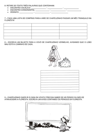 6- RETIRE DO TEXTO TRÊS PALAVRAS QUE CONTENHAM:
    • ENCONTRO VOCÁLICO: _______________ - _______________ - _______________
    • ENCONTRO CONSONANTAL: ______________ - _______________ - ______________
    • DÍGRAFO: ______________ - _______________ - _________________


7 – FAÇA UMA LISTA DE COMPRAS PARA A MÃE DE CHAPEUZINHO PASSAR UM MÊS TRANQUILO NA
FLORESTA!




8 – ESCREVA UM BILHETE PARA A VOVÓ DE CHAPEUZINHO VERMELHO, AVISANDO QUE O LOBO
MAU ESTÁ A CAMINHO DE CASA.




9 – CHAPEUZINHO QUER IR À CASA DA VOVÓ E PRECISA SABER SE HÁ PERIGO OU NÃO DE
ATRAVESSAR A FLORESTA. ESCREVA UM AVISO CONTANDO OS PERIGOS DA FLORESTA.
 