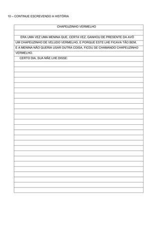 10 – CONTINUE ESCREVENDO A HISTÓRIA


                            CHAPEUZINHO VERMELHO


       ERA UMA VEZ UMA MENINA QUE, CERTA VEZ, GANHOU DE PRESENTE DA AVÓ
    UM CHAPEUZINHO DE VELUDO VERMELHO, E PORQUE ESTE LHE FICAVA TÃO BEM,
    E A MENINA NÃO QUERIA USAR OUTRA COISA, FICOU SE CHAMANDO CHAPEUZINHO
    VERMELHO.
      CERTO DIA, SUA MÃE LHE DISSE:
 
