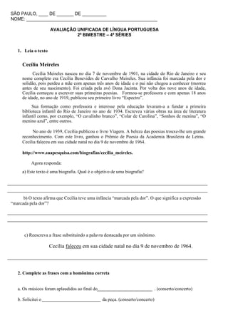 SÃO PAULO, ____ DE _______ DE __________
NOME: ______________________________________________________

                     AVALIAÇÃO UNIFICADA DE LÍNGUA PORTUGUESA
                               2ª BIMESTRE – 4ª SÉRIES


   1. Leia o texto


      Cecília Meireles
            Cecília Meireles nasceu no dia 7 de novembro de 1901, na cidade do Rio de Janeiro e seu
      nome completo era Cecília Benevides de Carvalho Meireles. Sua infância foi marcada pela dor e
      solidão, pois perdeu a mãe com apenas três anos de idade e o pai não chegou a conhecer (morreu
      antes de seu nascimento). Foi criada pela avó Dona Jacinta. Por volta dos nove anos de idade,
      Cecília começou a escrever suas primeiras poesias. Formou-se professora e com apenas 18 anos
      de idade, no ano de 1919, publicou seu primeiro livro “Espectro”.
           Sua formação como professora e interesse pela educação levaram-a a fundar a primeira
      biblioteca infantil do Rio de Janeiro no ano de 1934. Escreveu várias obras na área de literatura
      infantil como, por exemplo, “O cavalinho branco”, “Colar de Carolina”, “Sonhos de menina”, “O
      menino azul”, entre outros.

           No ano de 1939, Cecília publicou o livro Viagem. A beleza das poesias trouxe-lhe um grande
      reconhecimento. Com este livro, ganhou o Prêmio de Poesia da Academia Brasileira de Letras.
      Cecília faleceu em sua cidade natal no dia 9 de novembro de 1964.

      http://www.suapesquisa.com/biografias/cecilia_meireles.

           Agora responda:
      a) Este texto é uma biografia. Qual é o objetivo de uma biografia?




      b) O texto afirma que Cecília teve uma infância “marcada pela dor”. O que significa a expressão
“marcada pela dor”?




       c) Reescreva a frase substituindo a palavra destacada por um sinônimo.

                     Cecília faleceu em sua cidade natal no dia 9 de novembro de 1964.



   2. Complete as frases com a homônima correta


   a. Os músicos foram aplaudidos ao final do                                   . (conserto/concerto)

   b. Solicitei o                                da peça. (conserto/concerto)
 