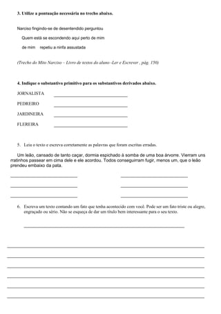 3. Utilize a pontuação necessária no trecho abaixo.


   Narciso fingindo-se de desentendido perguntou

     Quem está se escondendo aqui perto de mim

     de mim    repetiu a ninfa assustada


   (Trecho do Mito Narciso – Livro de textos do aluno -Ler e Escrever , pág. 150)



   4. Indique o substantivo primitivo para os substantivos derivados abaixo.

   JORNALISTA

   PEDREIRO

   JARDINEIRA

   FLEREIRA



   5. Leia o texto e escreva corretamente as palavras que foram escritas erradas.

    Um leão, cansado de tanto caçar, dormia espichado à somba de uma boa árvorre. Vierram uns
rratinhos passear em cima dele e ele acordou. Todos conseguirram fugir, menos um, que o leão
prendeu embaixo da pata.




   6. Escreva um texto contando um fato que tenha acontecido com você. Pode ser um fato triste ou alegre,
      engraçado ou sério. Não se esqueça de dar um título bem interessante para o seu texto.
 