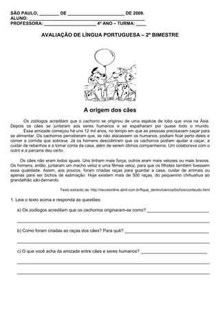 SÃO PAULO, ________ DE _______________________ DE 2009.
ALUNO: _______________________________________________
PROFESSORA: _____________________ 4º ANO – TURMA: ____

               AVALIAÇÃO DE LÍNGUA PORTUGUESA – 2º BIMESTRE




                                      A origem dos cães
       Os zoólogos acreditam que o cachorro se originou de uma espécie de lobo que vivia na Ásia.
Depois os cães se juntaram aos seres humanos e se espalharam por quase todo o mundo.
       Essa amizade começou há uns 12 mil anos, no tempo em que as pessoas precisavam caçar para
se alimentar. Os cachorros perceberam que, se não atacassem os humanos, podiam ficar perto deles e
comer a comida que sobrava. Já os homens descobriram que os cachorros podiam ajudar a caçar, a
cuidar de rebanhos e a tomar conta da casa, além de serem ótimos companheiros. Um colaborava com o
outro e a parceria deu certo.

    Os cães não eram todos iguais. Uns tinham mais força, outros eram mais velozes ou mais bravos.
Os homens, então, juntaram um macho veloz e uma fêmea veloz, para que os filhotes também tivessem
essa qualidade. Assim, aos poucos, foram criadas raças para guardar a casa, cuidar de animais ou
apenas para ser bichos de estimação. Hoje existem mais de 500 raças, do pequenino chihuahua ao
grandalhão são-bernardo.

                        Texto extraído de: http://recreionline.abril.com.br/fique_dentro/ciencia/bichos/conteudo.html

1. Leia o texto acima e responda as questões:

   a) Os zoólogos acreditam que os cachorros originaram-se como? _________________________

   ______________________________________________________________________________

   b) Como foram criadas as raças dos cães? Para quê? __________________________________

   ______________________________________________________________________________

   c) O que você acha da amizade entre cães e seres humanos? ___________________________

   ______________________________________________________________________________

   ______________________________________________________________________________
 