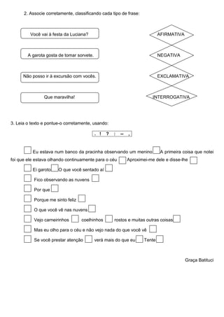 2. Associe corretamente, classificando cada tipo de frase:



         Você vai à festa da Luciana?                                         AFIRMATIVA



        A garota gosta de tomar sorvete.                                      NEGATIVA



      Não posso ir à excursão com vocês.                                      EXCLAMATIVA



                Que maravilha!                                            INTERROGATIVA




3. Leia o texto e pontue-o corretamente, usando:

                                           . !   ?   :   --   ,


          Eu estava num banco da pracinha observando um menino                 A primeira coisa que notei
foi que ele estava olhando continuamente para o céu           Aproximei-me dele e disse-lhe

          Ei garoto    O que você sentado aí

           Fico observando as nuvens

           Por que

           Porque me sinto feliz

           O que você vê nas nuvens

           Vejo carneirinhos       coelhinhos        rostos e muitas outras coisas

           Mas eu olho para o céu e não vejo nada do que você vê

           Se você prestar atenção         verá mais do que eu        Tente



                                                                                           Graça Batituci
 