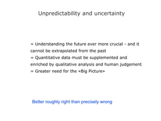 Unpredictability and uncertainty
= Understanding the future ever more crucial - and it
cannot be extrapolated from the past
= Quantitative data must be supplemented and
enriched by qualitative analysis and human judgement
= Greater need for the «Big Picture»
Better roughly right than precisely wrong
 