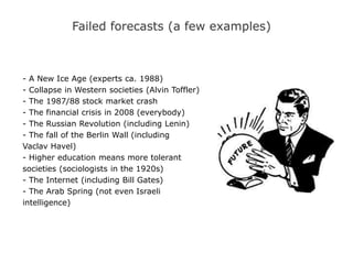 Failed forecasts (a few examples)
- A New Ice Age (experts ca. 1988)
- Collapse in Western societies (Alvin Toffler)
- The 1987/88 stock market crash
- The financial crisis in 2008 (everybody)
- The Russian Revolution (including Lenin)
- The fall of the Berlin Wall (including
Vaclav Havel)
- Higher education means more tolerant
societies (sociologists in the 1920s)
- The Internet (including Bill Gates)
- The Arab Spring (not even Israeli
intelligence)
 