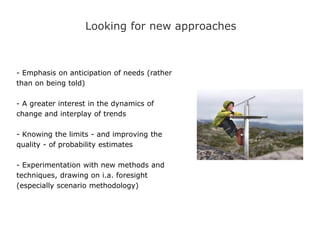 Looking for new approaches
- Emphasis on anticipation of needs (rather
than on being told)
- A greater interest in the dynamics of
change and interplay of trends
- Knowing the limits - and improving the
quality - of probability estimates
- Experimentation with new methods and
techniques, drawing on i.a. foresight
(especially scenario methodology)
 