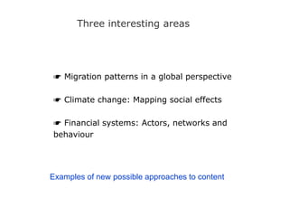 Three interesting areas
☛ Migration patterns in a global perspective
☛ Climate change: Mapping social effects
☛ Financial systems: Actors, networks and
behaviour
Examples of new possible approaches to content
 