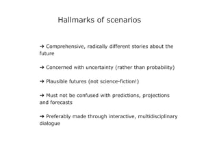 ➔ Comprehensive, radically different stories about the
future
➔ Concerned with uncertainty (rather than probability)
➔ Plausible futures (not science-fiction!)
➔ Must not be confused with predictions, projections
and forecasts
➔ Preferably made through interactive, multidisciplinary
dialogue
Hallmarks of scenarios
 