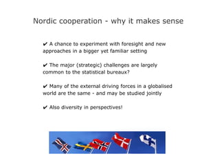 Nordic cooperation - why it makes sense
✔ A chance to experiment with foresight and new
approaches in a bigger yet familiar setting
✔ The major (strategic) challenges are largely
common to the statistical bureaux?
✔ Many of the external driving forces in a globalised
world are the same - and may be studied jointly
✔ Also diversity in perspectives!
 