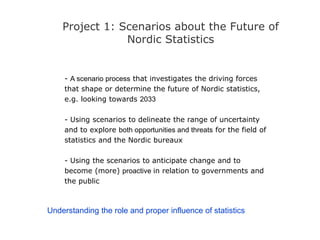Project 1: Scenarios about the Future of
Nordic Statistics
- A scenario process that investigates the driving forces
that shape or determine the future of Nordic statistics,
e.g. looking towards 2033
- Using scenarios to delineate the range of uncertainty
and to explore both opportunities and threats for the field of
statistics and the Nordic bureaux
- Using the scenarios to anticipate change and to
become (more) proactive in relation to governments and
the public
Understanding the role and proper influence of statistics
 