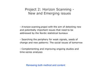 Project 2: Horizon Scanning -
New and Emerging issues
- A horizon scanning project with the aim of detecting new
and potentially important issues that need to be
addressed by the Nordic statistical bureaux
- Searching the periphery for weak signals, seeds of
change and new patterns: The social issues of tomorrow
- Complementing and improving ongoing studies and
time-series analyses
Renewing both method and content
 