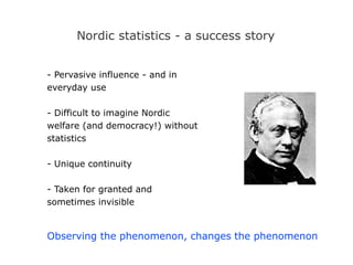 Nordic statistics - a success story
- Pervasive influence - and in
everyday use
- Difficult to imagine Nordic
welfare (and democracy!) without
statistics
- Unique continuity
- Taken for granted and
sometimes invisible
Observing the phenomenon, changes the phenomenon
 