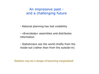 An impressive past -
and a challenging future
- Rational planning has lost credibility
- «Everybody» assembles and distributes
information
- Statisticians see the world chiefly from the
inside-out (rather than from the outside-in)
Statistics may be in danger of becoming marginalised!
 