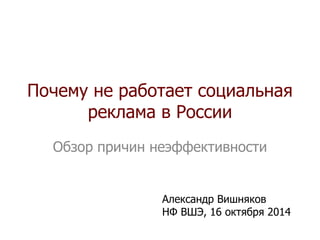 Почему не работает социальная 
реклама в России 
Обзор причин неэффективности 
Александр Вишняков 
НФ ВШЭ, 16 октября 2014 
 