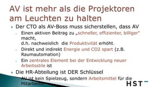  Der CTO als AV-Boss muss sicherstellen, dass AV
o Einen aktiven Beitrag zu „schneller, effizienter, billiger“
macht,
d.h. nachweislich die Produktivität erhöht.
o Direkt und indirekt Energie und CO2 spart (z.B.
Raumautomation)
o Ein zentrales Element bei der Entwicklung neuer
Arbeitsstile ist
 Die HR-Abteilung ist DER Schlüssel
o AV ist kein Spielzeug, sondern Arbeitsmittel für die
Mitarbeiter
 