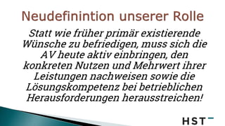 Statt wie früher primär existierende
Wünsche zu befriedigen, muss sich die
AV heute aktiv einbringen, den
konkreten Nutzen und Mehrwert ihrer
Leistungen nachweisen sowie die
Lösungskompetenz bei betrieblichen
Herausforderungen herausstreichen!
 
