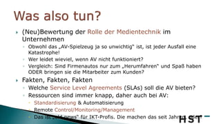  (Neu)Bewertung der Rolle der Medientechnik im
Unternehmen
◦ Obwohl das „AV-Spielzeug ja so unwichtig“ ist, ist jeder Ausfall eine
Katastrophe!
◦ Wer leidet wieviel, wenn AV nicht funktioniert?
◦ Vergleich: Sind Firmenautos nur zum „Herumfahren“ und Spaß haben
ODER bringen sie die Mitarbeiter zum Kunden?
 Fakten, Fakten, Fakten
◦ Welche Service Level Agreements (SLAs) soll die AV bieten?
◦ Ressourcen sind immer knapp, daher auch bei AV:
 Standardisierung & Automatisierung
 Remote Control/Monitoring/Management
 Das ist „old news“ für IKT-Profis. Die machen das seit Jahren, oder?
 